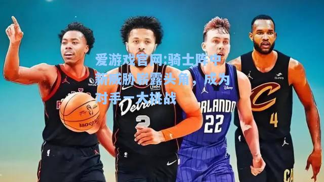 爱游戏官网:骑士阵中新威胁崭露头角，成为对手一大挑战